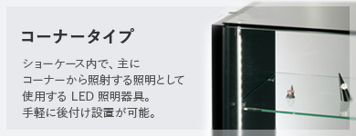 コーナータイプ ショーケース内で、主にコーナーから照射する照明として使用する LED 照明器具。手軽に後付け設置が可能。
